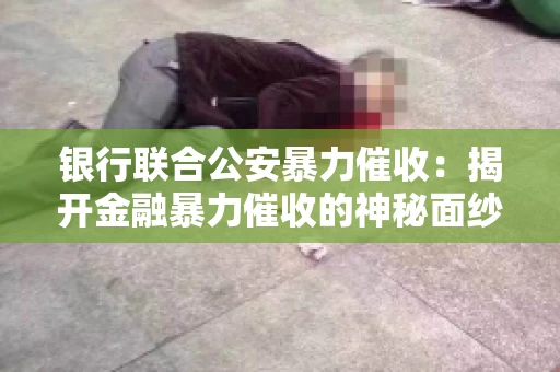银行联合公安暴力催收：揭开金融暴力催收的神秘面纱