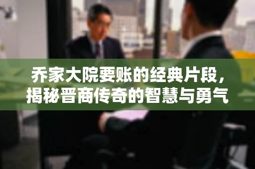 乔家大院要账的经典片段，揭秘晋商传奇的智慧与勇气