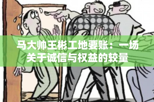 马大帅王彬工地要账:一场关于诚信与权益的较量 马大帅王彬工地要账:一场关于诚信与权益的较量
