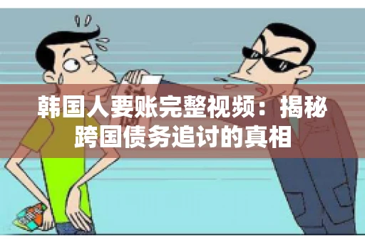 韩国人要账完整视频：揭秘跨国债务追讨的真相