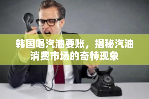 韩国喝汽油要账,揭秘汽油消费市场的奇特现象 韩国喝汽油要账,揭秘汽油消费市场的奇特现象