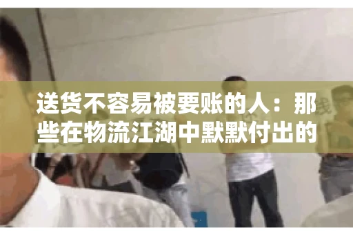 送货不容易被要账的人：那些在物流江湖中默默付出的身影